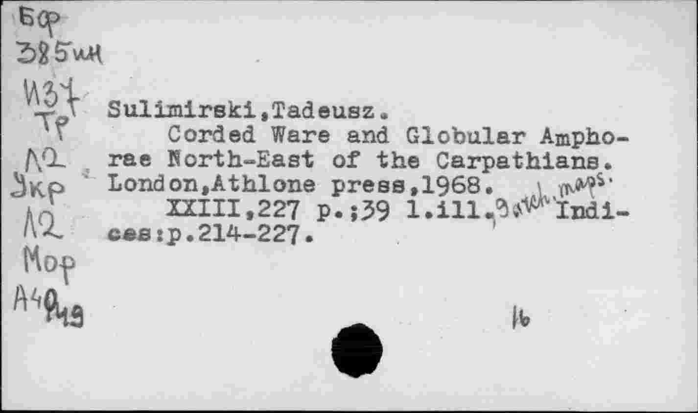 ﻿бер
-X/ Sulimirski,Tadeusz.
Corded Ware and Globular Ampho-/\CL	rae North-East of the Carpathians.
Чир	London,Athlone press,1968. \
Aff ZXIII.227 P.î39 l.ill.^ïndi-
Л4	ces :p. 214-2 27
К op
A^3
|V